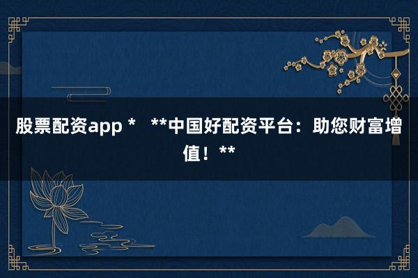 股票配資app *   **中國好配資平臺：助您財富增值！**