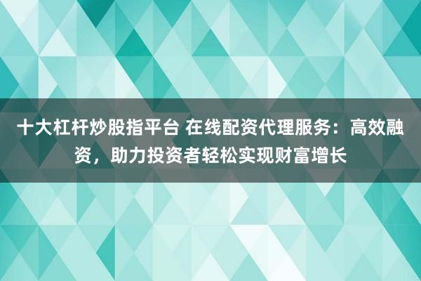 十大杠桿炒股指平臺 在線配資代理服務：高效融資，助力投資者輕松實現財富增長