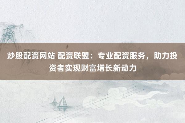 炒股配資網站 配資聯盟：專業配資服務，助力投資者實現財富增長新動力