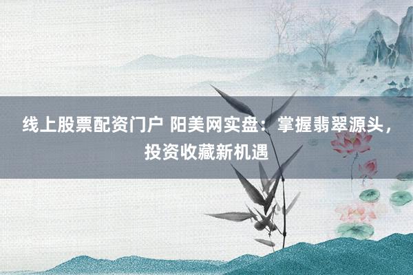 線上股票配資門戶 陽美網實盤：掌握翡翠源頭，投資收藏新機遇