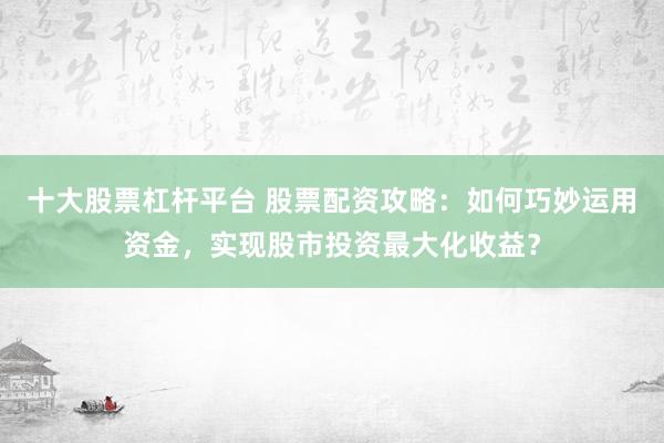 十大股票杠桿平臺 股票配資攻略:如何巧妙運用資金,實現股市投資最大化收益?