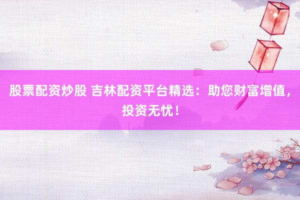 股票配資炒股 吉林配資平臺精選：助您財富增值，投資無憂！