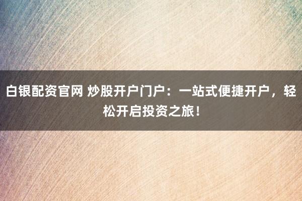 白銀配資官網(wǎng) 炒股開戶門戶：一站式便捷開戶，輕松開啟投資之旅！