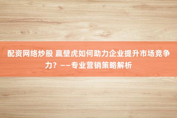 配資網絡炒股 贏壁虎如何助力企業提升市場競爭力?——專業營銷策略解析