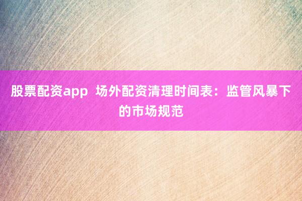 股票配資app  場外配資清理時間表：監管風暴下的市場規范