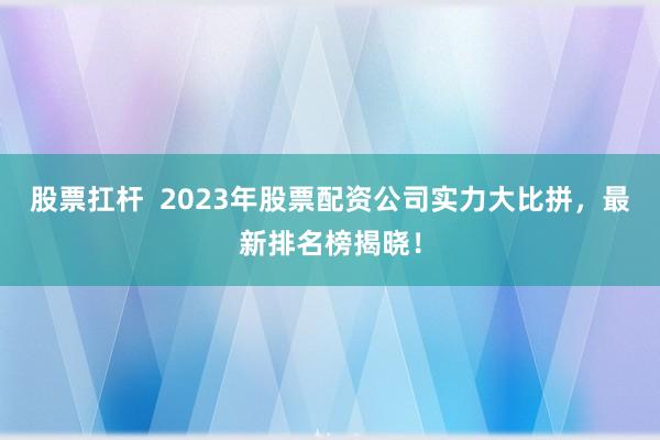 股票扛桿 2023年股票配資公司實力大比拼,最新排名榜揭曉!