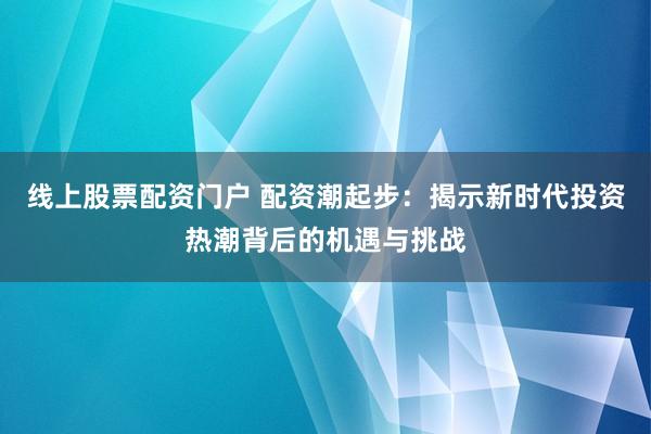 線上股票配資門戶 配資潮起步:揭示新時代投資熱潮背后的機遇與挑戰