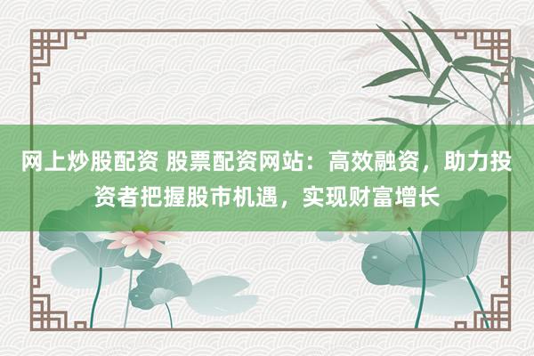 網上炒股配資 股票配資網站：高效融資，助力投資者把握股市機遇，實現財富增長