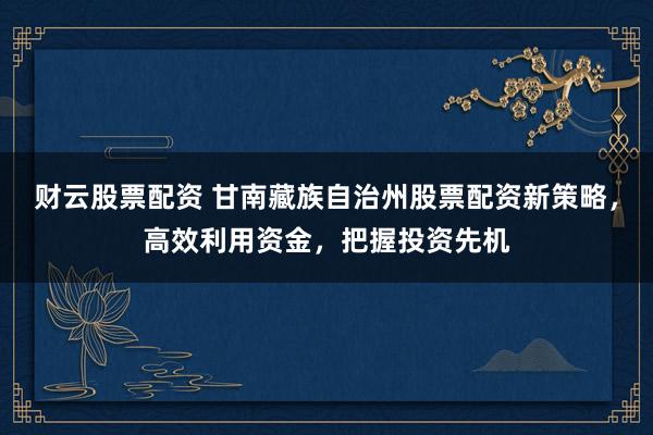 財(cái)云股票配資 甘南藏族自治州股票配資新策略,高效利用資金,把握投資先機(jī)