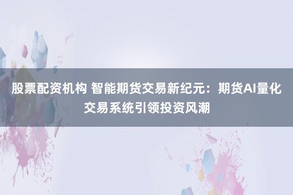 股票配資機構 智能期貨交易新紀元:期貨AI量化交易系統引領投資風潮
