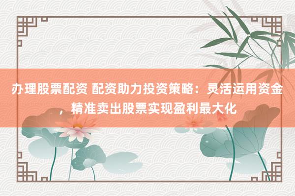 辦理股票配資 配資助力投資策略:靈活運用資金,精準賣出股票實現盈利最大化
