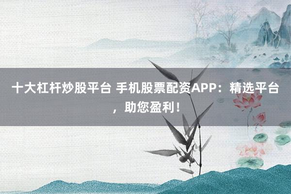 十大杠桿炒股平臺 手機股票配資APP：精選平臺，助您盈利！