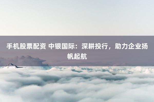 手機股票配資 中銀國際：深耕投行，助力企業揚帆起航