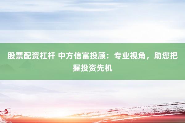 股票配資杠桿 中方信富投顧：專業視角，助您把握投資先機