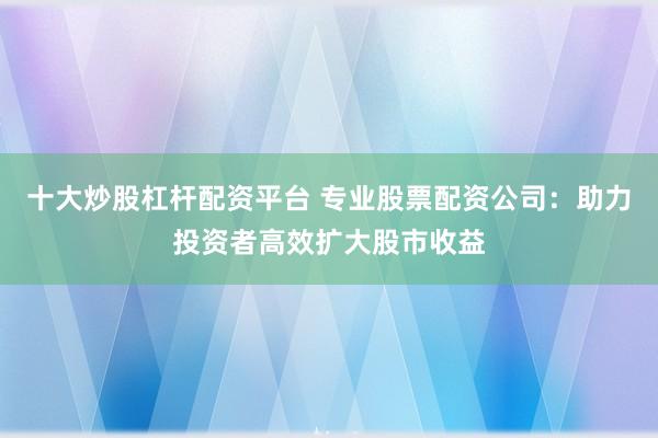 十大炒股杠桿配資平臺 專業股票配資公司：助力投資者高效擴大股市收益