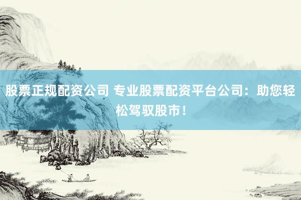股票正規(guī)配資公司 專業(yè)股票配資平臺公司:助您輕松駕馭股市!