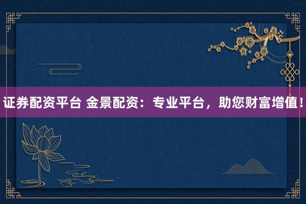 證券配資平臺 金景配資：專業平臺，助您財富增值！