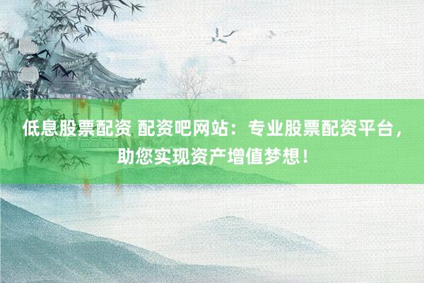 低息股票配資 配資吧網站：專業股票配資平臺，助您實現資產增值夢想！