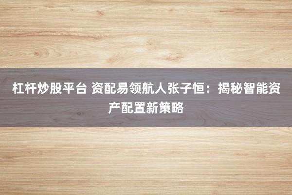 杠桿炒股平臺 資配易領航人張子恒:揭秘智能資產配置新策略
